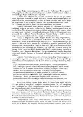 Yogui Bhajan nasceu na pequena aldeia de Kot Harkarn, em 26 de agosto de
1929, na parte da Índia que se tornou Paquistão em 1948. Era filho de um médico. O
nome de Yogui Bhajan era Harbhajan Singh Puri.
        O mestre mais influente nos seus anos de infância, foi seu avô que contava
relatos espirituais, animando-o sempre a viver na Verdade. Quando tinha apenas oito
anos começou seu treinamento yóguico com o professor iluminado, Sant Hazara Singh,
que o proclamou ser um Mestre de Kundalini Yoga quando ele tinha 16 anos e meio.
Em 1953 casou com Inderjit Kaur e tiveram dois meninos e uma menina.
        Depois de muitos anos como estudante nos quais teve como guia vários mestres
espirituais, tornou-se um mestre e alcançou os Siddhas (poderes ocultos) como um
yogui perfeito. Mas sabia que tinha uma necessidade: a de ter um mestre para ser guiado
em sua evolução espiritual e em sua função de mestre. Assim foi. Durante quatro anos
lavou cada dia o chão do Templo Dourado em Amristar, Índia, e meditou durante
longas horas, alcançando dessa forma a relação com o Guru Ram Das
        Fundou a Organização 3HO (Happy, Health and Holly Organization),
fundação não lucrativa que foi estabelecida na Califórnia. O serviço da 3HO para a
humanidade é através da Kundalini Yoga, meditação, e da Ciência da Humanologia que
melhora o bem estar físico, assim como a consciência espiritual aprofundada. Sob a
orientação dele como diretor de Educação Espiritual, 3HO cresceu rapidamente pelo
mundo inteiro, em 300 centros, em 35 países. Em 1994, 3HO tornou-se membro das
Nações Unidas como uma ONG (Organização Não-Governamental) na condição de
Consultora com o Conselho Econômico e Social, representando questões femininas,
promovendo direitos humanos e fornecendo educação em sistemas alternativos de
medicina.
        Viajando extensivamente nos anos setenta e oitenta, Yogi Bhajan empenhou-se
em campanha vigorosa, incansavelmente, para instruir, elevar e iluminar a todos que
encontrasse. Sua mensagem básica era: “É o seu direito de nascença ser saudável, feliz e
santo”.
  Yogui Bhajan tem formado Instrutores em muitos países e com eles compartilha
  essa Tecnologia Sagrada e sua Filosofia dentro de uma perspectiva que ele resume
  dizendo “não vim ao ocidente para acumular discípulos, e sim para formar novos
  Mestres”. Por isso fornece aos Instrutores as melhores condições para o
  desenvolvimento da habilidade de ensinar e orientar de forma cada vez mais
  personalizada a prática do Kundalini Yoga. Para isso passou a ensinar também a
  Numerologia Tântrica, que permite um diagnóstico das necessidades e
  potencialidades individuais e os Kriyas e Meditações específicas para cada caso.

       Ao se tornar Mahan Tântrico (único Mestre de Tantra Yoga Branco vivo) em
1971, ele conduziu “workshops” em cidades no mundo inteiro. Em 1987, transformou
esses “workshops” em vídeos, chamando-os de Cursos “Renovar para tornar-se Novo”,
que continuarão a ser dados no mundo inteiro.
       Sempre foi fiel ao seu compromisso inicial: “Eu não vim para reunir alunos, mas
para treinar professores”. A International Kundalini Yoga Teachers Association,
(Associação Internacional dos Professores de Kundalini Yoga) e o KRI Kundalini
Research Institute (Instituto de Pesquisas Kundalini) mantém agora cursos de formação
de professores através do mundo.
       Harbhajan Singh Khalsa Yogiji, conhecido como Yogui Bhajan por centenas de
milhares de adeptos pelo mundo inteiro, deixou seu corpo físico às 21 h, horário local,
no dia seis de outubro. Sua passagem teve lugar no seu lar em Espanola, New México,



                                                                                      6
 