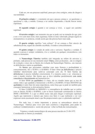 Cada ser, em seu processo espiritual, passa por cinco estágios, antes de chegar à
sua totalidade.

        O primeiro estágio é o momento em que a pessoa começa a se questionar, a
questionar a vida, o mundo. Começa a ter muitas inquietudes e decide buscar temas
espirituais.

        O segundo estágio é quando o ser começa a viver, a seguir um caminho
espiritual.

        O terceiro estágio é um momento em que se pode cair na tentação do ego, pois
o ser e vive com mais êxito, mais segurança. Sente-se mais valorizado, porque seguiu os
ensinamentos e os praticou, crendo assim que não precisa fazer mais nada.

       O quarto estágio significa “sem esforço”. O ser começa a fluir através da
sabedoria divina, seguro do caminho escolhido, vivendo-o conscientemente.

       O quinto estágio é o estado de união com o universo. Significa a verdade. É
quando a pessoa é sempre verdadeira, vive a verdade em qualquer circunstância e em
todos os momentos.

        A Numerologia Tântrica também está integrada na ordem do universo e,
portanto, cada pessoa no seu momento atual. Cinco, como já dissemos , são os estágios
de evolução e cinco são os fatores da evolução da Numerologia Tântrica., uns marcam
as deficiências e outros as qualidades.
        Os fatores que precisamos trabalhar com mais firmeza e profundidade e,
conscientemente, são a ALMA e o KARMA. O fator Alma (as deficiências) é preciso
trabalhar interiormente para sentir-se conectado com ele. O fator Karma (as
deficiências) é preciso trabalhar exteriormente. É a maneira como o ser relaciona-se
com o mundo exterior. São fatores que se deve trabalhar paralelamente com muita
consciência e discernimento até harmonizá-los.
        O fator DOM (as qualidades) é a base, são as virtudes inatas que se traz de
outras vidas e que ajudarão a harmonizar a ALMA e o KARMA. O fator DESTINO (as
qualidades) é outro fator de suma importância, outra força que se pode ter também para
conseguir harmonizar os dois primeiros fatores.
        O fator CAMINHO ou MISSÃO é a conseqüência do trabalho que se realiza
com os fatores ALMA e KARMA, e por se haver expressado corretamente os fatores
DOM e DESTINO. É o que se obtém nesta vida para chegar à realização espiritual.
Aquilo que representa o número que marca esse fator é o que realmente o ser veio
expressar nesta encarnação atual e que lhe proporcionará a paz e a plenitude espiritual.’

      Por tudo isso, é muito importante a pessoa se autoconhecer através da
Numerologia Tântrica para viver com mais coerência e integridade, para poder se
conhecer verdadeiramente e assim não precisar voltar na Roda das reencarnações.

        Vejamos o estudo numerológico de uma pessoa nascida em 21-08-1975
Considerando os fatores já estudados.


Data de Nascimento: 21-08-1975


                                                                                      61
 