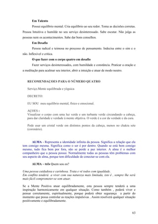 Em Talento
        Possui equilíbrio mental. Cria equilíbrio ao seu redor. Toma as decisões corretas.
Pessoa Intuitiva e humilde no seu serviço desinteressado. Sabe escutar. Não julga as
pessoas nem os acontecimentos. Sabe dar bons conselhos.
        Em Desafio
        Pessoa radical e teimosa no processo de pensamento. Indecisa entre o sim e o
não. Inflexível e crítica.
        O que fazer com o corpo quatro em desafio
        Fazer serviços desinteressados, com humildade e constância. Praticar a oração e
a meditação para acalmar seu interior, abrir a intuição e atuar de modo neutro.


    RECOMENDAÇOES PARA O NÚMERO QUATRO

    Serviço.Mente equilibrada e yóguica

    DECRETO:

    EU SOU meu equilíbrio mental, físico e emocional.

    AÇOES :
    Visualizar o corpo com uma luz verde e um turbante verde circundando a cabeça,
    para dar claridade e verdade à mente objetiva. O verde é a cor da verdade e da cura.

    Pode usar um cristal verde em distintos pontos da cabeça, menos no chakra sete
    (coronário).



       ALMA - Representa a identidade infinita da pessoa. Significa a relação que ela
tem consigo mesma. Significa como o ser é por dentro. Quando se está bem consigo
mesmo, tudo fica bem por fora, não se perde a paz interior. A alma é o melhor
companheiro que a pessoa possui. Normalmente todas as pessoas têm problemas com
seu aspecto de alma, porque tem dificuldade de conectar-se com ela.

        ALMA – três Quem sou eu?

Uma pessoa cuidadosa e carinhosa. Trata e vê todos com igualdade.
Em conflito tenderá a viver com sua natureza mais limitada, isto é , sempre lhe será
mais fácil comprometer-se sem atuar.

Se a Mente Positiva atuar equilibradamente, esta pessoa sempre tenderá a uma
inspiração harmonicamente em qualquer situação. Como também , poderá viver e
pensar corretamente, espiritualmente, porque poderá obter segurança a partir do
momento que possa controlar as reações impulsivas . Assim resolverá qualquer situação
positivamente e equilibradamente.


                                                                                       63
 