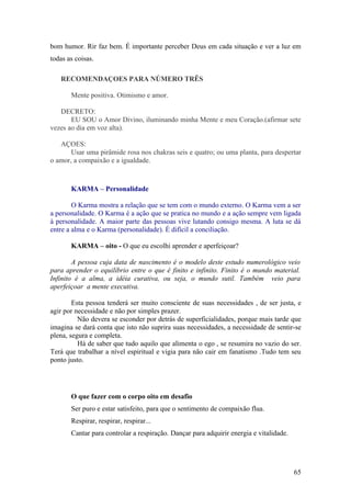 bom humor. Rir faz bem. É importante perceber Deus em cada situação e ver a luz em
todas as coisas.

   RECOMENDAÇOES PARA NÚMERO TRÊS

       Mente positiva. Otimismo e amor.

   DECRETO:
       EU SOU o Amor Divino, iluminando minha Mente e meu Coração.(afirmar sete
vezes ao dia em voz alta).

   AÇOES:
       Usar uma pirâmide rosa nos chakras seis e quatro; ou uma planta, para despertar
o amor, a compaixão e a igualdade.



       KARMA – Personalidade

        O Karma mostra a relação que se tem com o mundo externo. O Karma vem a ser
a personalidade. O Karma é a ação que se pratica no mundo e a ação sempre vem ligada
à personalidade. A maior parte das pessoas vive lutando consigo mesma. A luta se dá
entre a alma e o Karma (personalidade). É difícil a conciliação.

       KARMA – oito - O que eu escolhi aprender e aperfeiçoar?

        A pessoa cuja data de nascimento é o modelo deste estudo numerológico veio
para aprender o equilíbrio entre o que é finito e infinito. Finito é o mundo material.
Infinito é a alma, a idéia curativa, ou seja, o mundo sutil. Também veio para
aperfeiçoar a mente executiva.

        Esta pessoa tenderá ser muito consciente de suas necessidades , de ser justa, e
agir por necessidade e não por simples prazer.
          Não devera se esconder por detrás de superficialidades, porque mais tarde que
imagina se dará conta que isto não suprira suas necessidades, a necessidade de sentir-se
plena, segura e completa.
          Há de saber que tudo aquilo que alimenta o ego , se resumira no vazio do ser.
Terá que trabalhar a nível espiritual e vigia para não cair em fanatismo .Tudo tem seu
ponto justo.




       O que fazer com o corpo oito em desafio
       Ser puro e estar satisfeito, para que o sentimento de compaixão flua.
       Respirar, respirar, respirar...
       Cantar para controlar a respiração. Dançar para adquirir energia e vitalidade.




                                                                                        65
 