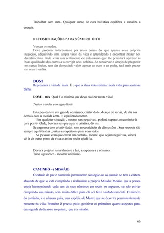 Trabalhar com cura. Qualquer curso de cura holística equilibra e canaliza a
energia.


         RECOMENDAÇÕES PARA NÚMERO OITO

       Vencer os medos.
       Deve procurar interessar-se por mais coisas do que apenas seus próprios
negócios, adquirindo uma ampla visão da vida e aprendendo a encontrar prazer nos
divertimentos. Pode criar um sentimento de entusiasmo que lhe permitirá apreciar as
boas qualidades dos outros e a corrigir seus defeitos. Se conservar o desejo de progredir
em certas linhas, sem dar demasiado valor apenas ao ouro e ao poder, terá mais prazer
em seus triunfos.


         DOM
         Representa a virtude inata. É o que a alma veio realizar nesta vida para sentir-se
plena.

         DOM – três Qual é o mínimo que devo realizar nesta vida?

         Tratar a todos com igualdade.

       Esta pessoa tem um grande otimismo, criatividade, desejo de servir, de dar aos
demais com a medida certa. E equilibradamente.
          Em qualquer situação , mesmo nas negativas , poderá superar, encaminha-la
para positividade, buscara sempre a parte criativa, divina.
       Se expressa com criatividade , sem necessidades de discussões . Sua resposta são
sempre equilibradas , justas e respeitosas para com todos.
          As pessoas com que entrar em contato , mesmo que sejam negativas, saberá
vê-la de outro ponto de vista e assim poder ajudá-la.


         Devera projetar naturalmente a luz, a esperança e o humor.
         Tudo agradecer – mostrar otimismo.



         CAMINHO – ( MISSÃO)
         O estado de paz e harmonia permanente consegue-se só quando se tem a certeza
absoluta de que se está cumprindo e realizando a própria Missão. Mesmo que a pessoa
esteja harmonizando cada um de seus números em todos os aspectos, se não estiver
cumprindo sua missão, será muito difícil para ela ser feliz verdadeiramente. O número
do caminho, é o número guia, uma espécie de Mestre que se deve ter permanentemente
presente na vida. Primeiro é preciso polir, positivar os primeiros quatro aspectos para,
em seguida dedicar-se ao quinto, que é a missão.


                                                                                        66
 