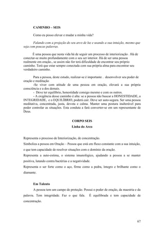 CAMINHO – SEIS

       Como eu posso elevar e mudar a minha vida?

       Falando com a projeção do seu arco de luz e usando a sua intuição, mesmo que
seja com poucas palavras.

      É uma pessoa que nesta vida há de seguir um processo de interiorização . Há de
conectar-se muito profundamente com o seu ser interior. Há de ser uma pessoa
realmente em oração., se assim não for terá dificuldade de encontrar seu próprio
caminho. Terá que estar sempre conectada com sua própria alma para encontrar seu
verdadeiro caminho.

       Para a pessoa, deste estudo, realizar-se é importante . desenvolver seu poder de
oração e meditação
       -Se viver com atitude de uma pessoa em oração, elevará a sua própria
consciência e a dos demais.
       - Deve ter equilíbrio, honestidade consigo mesmo e com os outros.
       - A exigência desse caminho é alta: se a pessoa não buscar a HONESTIDADE, a
INTEGRIDADE, e o EQUILÍBRIO, poderá cair. Deve ser auto-segura. Ser uma pessoa
meditativa, concentrada, justa, devota e calma. Manter uma postura inalterável para
poder controlar as situações. Esta conduta a fará converter-se em um representante de
Deus.

                                     CORPO SEIS
                                     Linha do Arco


Representa o processo de Interiorização, de concentração.
Simboliza a pessoa em Oração – Pessoa que está em fluxo constante com a sua intuição,
e que tem capacidade de resolver situações com o domínio da oração.
Representa a auto-estima, o sistema imunológico, ajudando a pessoa a se manter
positiva, lutando contra bactérias e a negatividade.
Representa o ser forte como o aço, firme como a pedra, íntegro e brilhante como o
diamante.


       Em Talento
       A pessoa tem um campo de proteção. Possui o poder de oração, da maestria e da
palavra. Tem integridade. Faz o que fala.          É equilibrada e tem capacidade de
concentração.




                                                                                    67
 