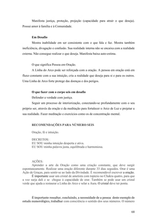Manifesta justiça, proteção, projeção (capacidade para atrair o que deseja).
Possui amor à família e à Comunidade.


       Em Desafio
       Mostra inabilidade em ser consistente com o que fala e faz. Mostra também
ineficiência, divagação e confusão. Sua realidade interna não se encaixa com a realidade
externa. Não consegue realizar o que deseja. Manifesta baixa auto-estima.


       O que significa Pessoa em Oração.
       A Linha do Arco pode ser reforçada com a oração. A pessoa em oração está em
fluxo constante com a sua intuição, cria a realidade que deseja para si e para os outros.
Uma Linha de Arco forte protege das doenças e dos perigos.


       O que fazer com o corpo seis em desafio
       Defender a verdade com justiça.
       Seguir um processo de interiorização, conectando-se profundamente com o seu
próprio ser, através da oração e da meditação para fortalecer o Arco de Luz e projetar a
sua realidade. Fazer meditação e exercícios como os de concentração mental.


       RECOMENDAÇÕES PARA NÚMERO SEIS

       Oração, fé e intuição.

       DECRETOS:
       EU SOU minha intuição desperta e ativa.
       EU SOU minha palavra justa, equilibrada e harmoniosa.



       AÇÕES:
       Aprender a arte da Oração como uma criação constante, que deve surgir
espontaneamente. Realizar uma oração diferente durante 33 dias seguidos. Orar é uma
Ação de Graças, para sentir-se ao lado da Divindade. È recomendável escrever a oração.
       É importante usar um cristal de ametista com topázio no Chakra quatro, para que
a voz surja dali e se chegue à capacidade de orar. Também se pode usar um cristal
verde que ajuda a restaurar a Linha do Arco e selar a Aura. O cristal deve ter ponta.



       É importante ressaltar, concluindo, a necessidade de a pessoa deste exemplo de
estudo numerológico, trabalhar com consciência o sentido dos seus números. O número


                                                                                      68
 