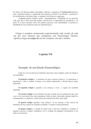 da Alma e do Karma pedem serenidade, reflexão e segurança. É fundamental praticar,
com a máxima lucidez, o significado dos números do Dom e do Destino: o primeiro é
de recolhimento e de observação; o segundo é de firmeza e segurança.
        A pessoa poderá cumprir, assim, adequadamente a finalidade de sua presente
vida, que não é outra coisa que ajudar a desenvolver a capacidade de compaixão e de
amor. É a única maneira como ela poderá expressar com naturalidade e coerência a
finalidade de sua existência como ser espiritual que é.



   Chegar à completa compreensão experimentando cada virtude, de cada
um dos onze números que configuram esta Numerologia Tântrica,
significa chegar ao estágio de um Ser completo, elevado e infinito.




                                   Capítulo VII




       Exemplo de um Estudo Numerológico

        Cada ser, em seu processo espiritual, passa por cinco estágios, antes de chegar à
sua totalidade.

        O primeiro estágio é o momento em que a pessoa começa a se questionar, a
questionar a vida, o mundo. Começa a ter muitas inquietudes e decide buscar temas
espirituais.

        O segundo estágio é quando o ser começa a viver, a seguir um caminho
espiritual.

        O terceiro estágio é um momento em que se pode cair na tentação do ego, pois
o ser e vive com mais êxito, mais segurança. Sente-se mais valorizado, porque seguiu os
ensinamentos e os praticou, crendo assim que não precisa fazer mais nada.

       O quarto estágio significa “sem esforço”. O ser começa a fluir através da
sabedoria divina, seguro do caminho escolhido, vivendo-o conscientemente.

       O quinto estágio é o estado de união com o universo. Significa a verdade. É
quando a pessoa é sempre verdadeira, vive a verdade em qualquer circunstância e em
todos os momentos.




                                                                                      69
 