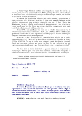 A Numerologia Tântrica também está integrada na ordem do universo e,
portanto, cada pessoa no seu momento atual. Cinco, como já dissemos , são os estágios
de evolução e cinco são os fatores da evolução da Numerologia Tântrica., uns marcam
as deficiências e outros as qualidades.
        Os fatores que precisamos trabalhar com mais firmeza e profundidade e,
conscientemente, são a ALMA e o KARMA. O fator Alma (as deficiências) é preciso
trabalhar interiormente para sentir-se conectado com ele. O fator Karma (as
deficiências) é preciso trabalhar exteriormente. É a maneira como o ser relaciona-se
com o mundo exterior. São fatores que se deve trabalhar paralelamente com muita
consciência e discernimento até harmonizá-los.
        O fator DOM (as qualidades) é a base, são as virtudes inatas que se traz de
outras vidas e que ajudarão a harmonizar a ALMA e o KARMA. O fator DESTINO (as
qualidades) é outro fator de suma importância, outra força que se pode ter também para
conseguir harmonizar os dois primeiros fatores.
        O fator CAMINHO ou MISSÃO é a conseqüência do trabalho que se realiza
com os fatores ALMA e KARMA, e por se haver expressado corretamente os fatores
DOM e DESTINO. É o que se obtém nesta vida para chegar à realização espiritual.
Aquilo que representa o número que marca esse fator é o que realmente o ser veio
expressar nesta encarnação atual e que lhe proporcionará a paz e a plenitude espiritual.’

      Por tudo isso, é muito importante a pessoa entender e compreender a
Numerologia Tântrica para viver com mais coerência e integridade, para poder se
conhecer verdadeiramente e poder assim não precisar voltar na Roda das encarnações.

        Vejamos o estudo numerológico de uma pessoa nascida em 21-08-1975
Considerando os fatores já estudados.


Data de Nascimento: 21-08-1975

Alma = 3        Dom=3

                                 Caminho ( Missão) = 6

Karma=8         Destino=4




       DESTINO e Experiência
       O número do destino representa uma força que se manifesta como uma
experiência de vida previamente aprendida em vidas passadas. Indica o tipo de
circunstâncias que o ser atrai para a sua vida e a estratégia que usa para enfrentar
essas circunstâncias com êxito. A pessoa deste estudo numerológico tem QUATRO
como número do destino.

       DESTINO – quatro Por que estou aqui? O que devo realizar nesta vida?




                                                                                      70
 