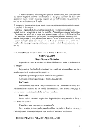 A pessoa em estudo está aqui para agir com neutralidade, para isso deve ouvir
sua mente negativa também, considerando o que pode resultar em mal; deve
igualmente ouvir a mente positiva a respeito do que pode resultar em bem próprio e
agir para o melhor interesse de todos.

 É uma pessoa que desenvolveu em outras vidas com esforço e metodicamente o poder
da oração e da meditação.
  Exercitou a neutralidade. Encaminhou suas atitudes e os pensamentos com uma
conduta correta , sem deixar-se levar por emoções . Assim adquiriu o poder da intuição.
  As pessoas que a rodeia a vê como uma pessoa neutra e tendem a pedir-lhe conselhos.
Toda a fonte de conhecimento que adquiriu lhe assegura o poder de ser uma pessoa
correta, sem paixões , é uma pessoa neutra .Nao será difícil praticar a meditação , o que
a ajudara muito; tão pouco colocar-se a serviço de um procedimento justo,sempre em
beneficio dos outros para o progresso interno; porque o sentido do numero quatro é o
serviço.



Essa pessoa traz em evidencia nessa vida os dons e os desafios do
                                   CORPO QUATRO
                             Mente Neutra ou Meditativa
        Representa a Mente Meditativa e o desenvolvimento do Poder da mente através
da intuição.
        Representa a habilidade de reconhecer as verdadeiras oportunidades; de ter a
atitude de servir, de humildade e de compaixão.
        Representa grande capacidade de trabalho e de organização.
        Representa estrutura e construção, flexibilidade, decisão.
        Em Talento
        Possui equilíbrio mental. Cria equilíbrio ao seu redor. Toma as decisões corretas.
Pessoa Intuitiva e humilde no seu serviço desinteressado. Sabe escutar. Não julga as
pessoas nem os acontecimentos. Sabe dar bons conselhos.
        Em Desafio
        Pessoa radical e teimosa no processo de pensamento. Indecisa entre o sim e o
não. Inflexível e crítica.
        O que fazer com o corpo quatro em desafio
        Fazer serviços desinteressados, com humildade e constância. Praticar a oração e
a meditação para acalmar seu interior, abrir a intuição e atuar de modo neutro.


    RECOMENDAÇOES PARA O NÚMERO QUATRO



                                                                                       71
 