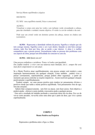 Serviço.Mente equilibrada e yóguica

   DECRETO:

   EU SOU meu equilíbrio mental, físico e emocional.

   AÇOES :
   Visualizar o corpo com uma luz verde e um turbante verde circundando a cabeça,
   para dar claridade e verdade à mente objetiva. O verde é a cor da verdade e da cura.

   Pode usar um cristal verde em distintos pontos da cabeça, menos no chakra sete
   (coronário).



       ALMA - Representa a identidade infinita da pessoa. Significa a relação que ela
tem consigo mesma. Significa como o ser é por dentro. Quando se está bem consigo
mesmo, tudo fica bem por fora, não se perde a paz interior. A alma é o melhor
companheiro que a pessoa possui. Normalmente todas as pessoas têm problemas com
seu aspecto de alma, porque tem dificuldade de conectar-se com ela.

       ALMA – três Quem sou eu?

Uma pessoa cuidadosa e carinhosa. Trata e vê todos com igualdade.
Em conflito tenderá a viver com sua natureza mais limitada, isto é , sempre lhe será
mais fácil comprometer-se sem atuar.

Se a Mente Positiva atuar equilibradamente, esta pessoa sempre será tenderá a uma
inspiração harmonicamente em qualquer situação. Como também , poderá viver e
pensar corretamente, espiritualmente, porque poderá obter segurança a partir do
momento que possa controlar as reações impulsivas . Assim resolverá qualquer situação
positivamente e equilibradamente.
    Tenderá sempre ser uma pessoa positiva pois tendera ter pensamentos divinos e
positivos desde que tenha a mente positiva equilibrada. Terá pensamentos fora do ego,
fora das emoções.
   Saberá falar compassivamente, sem ferir ou atacar, sem fazer juízos. Será objetiva e
poderá ajudar , oferecer a justa medida e necessária ajuda a qualquer pessoa.
  Este será o resultado do trabalho profundo e consciente deste três na alma. Em vez de
ver-se como pecador, ver-se-há como uma alma que é parte de deus, que vive e pensa
espiritualmente.




                                      CORPO 3
                            Mente Positiva ou Projetiva


       Representa o problema entre o Ego e a Alma.


                                                                                    72
 