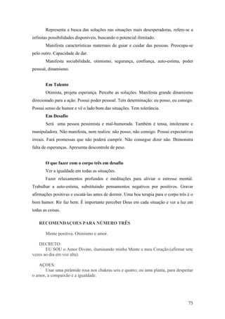 Representa a busca das soluções nas situações mais desesperadoras, refere-se a
infinitas possibilidades disponíveis, buscando o potencial ilimitado.
       Manifesta características maternais de guiar e cuidar das pessoas. Preocupa-se
pelo outro. Capacidade de dar.
       Manifesta sociabilidade, otimismo, segurança, confiança, auto-estima, poder
pessoal, dinamismo.


       Em Talento
       Otimista, projeta esperança. Percebe as soluções. Manifesta grande dinamismo
direcionado para a ação. Possui poder pessoal. Tem determinação: eu posso, eu consigo.
Possui senso de humor e vê o lado bom das situações. Tem tolerância.
       Em Desafio
       Será uma pessoa pessimista e mal-humorada. Também é tensa, intolerante e
manipuladora. Não manifesta, nem realiza: não posso, não consigo. Possui expectativas
irreais. Fará promessas que não poderá cumprir. Não consegue dizer não. Demonstra
falta de esperanças. Apresenta descontrole de peso.


       O que fazer com o corpo três em desafio
       Ver a igualdade em todas as situações.
       Fazer relaxamentos profundos e meditações para aliviar o estresse mental.
Trabalhar a auto-estima, substituindo pensamentos negativos por positivos. Gravar
afirmações positivas e escutá-las antes de dormir. Uma boa terapia para o corpo três é o
bom humor. Rir faz bem. É importante perceber Deus em cada situação e ver a luz em
todas as coisas.

   RECOMENDAÇOES PARA NÚMERO TRÊS

       Mente positiva. Otimismo e amor.

   DECRETO:
       EU SOU o Amor Divino, iluminando minha Mente e meu Coração.(afirmar sete
vezes ao dia em voz alta).

   AÇOES:
       Usar uma pirâmide rosa nos chakras seis e quatro; ou uma planta, para despertar
o amor, a compaixão e a igualdade.




                                                                                     73
 