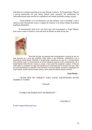 indivíduo ter a própria experiência em uma direção evolutiva. Na Numerologia Tântrica
a pessoa interessada em uma busca interior pode encontrar um instrumento de
autoconhecimento para auxiliá-la a estabelecer um contato profundo consigo mesmo.

       . Assim poderão viver em harmonia com elas mesmas, com a sociedade e com a
natureza, para encontrarem a paz e a alegria de estarem vivas nestes tempos de grandes
mudanças planetárias

      O encerramento deste livro será feito com uma homenagem a Yogui Bhajan,
bem como a todos os leitores, com esta frase do Mestre ao lado de sua foto.




                     ”Nos dias de hoje, as pessoas não compreendem o porquê de ser um
ente humano ou o que isso significa. Falar sobre a sua Infinitude, conhecê-la e ter a
experiência direta dessa Infinitude é fundamental. Lembre-se de que só o conhecimento
não sustenta você. O conhecimento se torna sabedoria quando você o experimenta. Só o
experimentar direto lhe dá o Gyan ou Jnana, e isso pode lhe sustentar e apoiar. O fato de
você saber ou acreditar em algo não significa que você pode agir de acordo com isso. Mas
se você experimenta a verdade e nela caminha, encontra alegria, sucesso e satisfação em
você mesmo. Então nenhum poder sobre a terra pode lhe desviar desse caminho”.

                                                                         Yogui Bhajan

     “QUEM TEM UM “PORQUÊ” PARA VIVER, ENCONTRARÁ QUASE
SEMPRE O “COMO”.

                                       Nietzsche



       “A FORÇA DO PODER ESTÁ NO PRESENTE “



                                                                INÀJÁRA C

E-mail: inajara3@hotmail.com




                                                                                      79
 