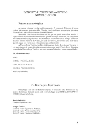 CONCEITOS UTILIZADOS no ESTUDO
                     NUMEROLÓGICO


       Fatores numerológicos
        A energia cósmica circula equilibradamente. A ordem do Universo, é nossa
ordem, não estamos separados dela. Cósmica e universalmente somos parte integrante
dessa ordem e não podemos escapar de sua influência.
        Nascemos, crescemos e morremos sob leis que são iguais para todo o mundo. E
regressaremos ao mesmo ciclo tantas vezes quantas nos seja necessário, até chegarmos
ao conhecimento total para então nos fundirmos novamente com a energia universal.
Estamos imersos na Roda da Vida e, em cada encarnação, recorremos uma parte dessa
espiral, a qual nos vai levando pelo caminho do conhecimento.
        A Numerologia Tântrica, também está integrada dentro da ordem do Universo e,
portanto, dentro da ordem de cada um em seu momento atual. Cinco são os fatores de
evolução da Numerologia Tântrica., uns marcam as deficiências e outros, as qualidades.

Os cinco fatores são :

ALMA

KARMA ( PERSONALIDADE)

DOM ( PRESENTE de DEUS)

DESTINO (VIDAS PASSADAS)

MISSAO ( CAMINHO)




                         Os Dez Corpos Espirituais
      Para chegar a ser um Ser Humano completo é necessário ter o domínio dos dez
Corpos Espirituais. Somente assim será possível chegar a ser SIRI GURU GRANTH
SAHIB (Sabedoria Infinita)


Essência Divina:
Corpo 1- Corpo da Alma

Corpo Mental:
Corpo 2-Mente negativa ou Protetora
Corpo 3-Mente Positiva ou Projetiva
Corpo 4-Mente Neutra ou Meditativa




                                                                                    8
 