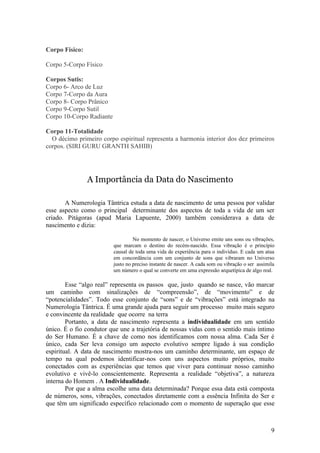Corpo Físico:

Corpo 5-Corpo Físico

Corpos Sutis:
Corpo 6- Arco de Luz
Corpo 7-Corpo da Aura
Corpo 8- Corpo Prânico
Corpo 9-Corpo Sutil
Corpo 10-Corpo Radiante

Corpo 11-Totalidade
  O décimo primeiro corpo espiritual representa a harmonia interior dos dez primeiros
corpos. (SIRI GURU GRANTH SAHIB)




                A Importância da Data do Nascimento

       A Numerologia Tântrica estuda a data de nascimento de uma pessoa por validar
esse aspecto como o principal determinante dos aspectos de toda a vida de um ser
criado. Pitágoras (apud Maria Lapuente, 2000) também considerava a data de
nascimento e dizia:

                                   No momento de nascer, o Universo emite uns sons ou vibrações,
                          que marcam o destino do recém-nascido. Essa vibração é o princípio
                          causal de toda uma vida de experiência para o indivíduo. E cada um atua
                          em concordância com um conjunto de sons que vibraram no Universo
                          justo no preciso instante de nascer. A cada som ou vibração o ser assimila
                          um número o qual se converte em uma expressão arquetípica de algo real.

        Esse “algo real” representa os passos que, justo quando se nasce, vão marcar
um caminho com sinalizações de “compreensão”, de “movimento” e de
“potencialidades”. Todo esse conjunto de “sons” e de “vibrações” está integrado na
Numerologia Tântrica. É uma grande ajuda para seguir um processo muito mais seguro
e convincente da realidade que ocorre na terra
        Portanto, a data de nascimento representa a individualidade em um sentido
único. É o fio condutor que une a trajetória de nossas vidas com o sentido mais íntimo
do Ser Humano. É a chave de como nos identificamos com nossa alma. Cada Ser é
único, cada Ser leva consigo um aspecto evolutivo sempre ligado à sua condição
espiritual. A data de nascimento mostra-nos um caminho determinante, um espaço de
tempo na qual podemos identificar-nos com uns aspectos muito próprios, muito
conectados com as experiências que temos que viver para continuar nosso caminho
evolutivo e vivê-lo conscientemente. Representa a realidade “objetiva”, a natureza
interna do Homem . A Individualidade.
        Por que a alma escolhe uma data determinada? Porque essa data está composta
de números, sons, vibrações, conectados diretamente com a essência Infinita do Ser e
que têm um significado específico relacionado com o momento de superação que esse



                                                                                                  9
 