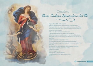 10
10
10
@campanhadevotos
Virgem Maria, Mãe do belo amor,
Mãe que jamais deixa de vir em socorro a um fılho aflito,
Mãe cujas mãos não param nunca de servir seus amados fılhos,
Pois são movidas pelo amor divino e a imensa misericórdia que
existem em teu coração,
Volta o teu olhar compassivo sobre mim
E vê o emaranhado de nós que há em minha vida.
Tu bem conheces o meu desespero e as minhas difıculdades.
Maria, Mãe que Deus encarregou de desatar os nós da vida dos
seus fılhos,
Confıo hoje minha vida em tuas mãos.
Em tuas mãos não há nó que não poderá ser desfeito.
Mãe de Deus, por tua graça e teu poder intercessor junto a Teu
Filho Jesus,
Recebe hoje em tuas mãos este nó (coloque em oração)
Peço-te que o desates, ó Senhora minha.
Ouve minha súplica.
Guarda-me, guia-me,
Protege-me, ó seguro refúgio!
Maria, Desatadora dos Nós, roga por mim.
Amém.
Oração a
j
 
