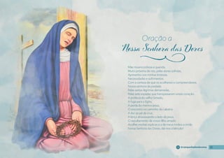 Oração a
j
11
11
11
11
@campanhadosdevotos
Mãe misericordiosa e querida,
Muito próxima de nós, pelas dores sofridas,
Apresento-vos minhas tristezas,
Necessidades e sofrimentos,
Com a certeza de que os acolhereis e compreendereis.
Nossa senhora da piedade,
Pelas santas lágrimas derramadas,
Pelas sete espadas que transpassaram vosso coração:
A profecia do velho Simeão,
A fuga para o Egito,
A perda do menino Jesus,
O encontro no caminho do calvário
A dor ao pé da cruz,
A lança atravessando o lado de jesus,
O sepultamento de vosso fılho amado
Acolhei minhas súplicas e a de meus irmãos e irmãs.
Nossa Senhora das Dores, dai-nos a bênção!
 