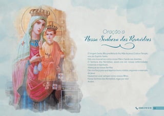 ÓVirgemSanta,fılhaprediletadoPai,MãedeJesusCristoeTemplo
vivo do Espírito Santo.
Nós vos invocamos como nossa Mãe e Saúde aos doentes.
Ó Senhora dos Remédios, assisti-nos em nossas enfermidades
corporais e espirituais.
Abençoai as nossas famílias.
Dai-nos força para que sejamos bons cristãos, seguindo o exemplo
de Jesus.
Queremos viver sempre como vossos fılhos.
Nossa Senhora dos Remédios, rogai por nós!
Amém
Oração a
j
12
12
12
12
0300 2 10 12 10
 