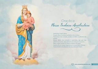 13
Santíssima Virgem Maria,
A quem deus constituiu auxiliadora dos cristãos,
Tornai bom meu coração, simples, humilde e acolhedor dos
pobres,
Idosos, aflitos, dos excluídos e oprimidos, dos que mais
sofrem no mundo, especialmente as crianças e os jovens.
Maria, virgem poderosa, ilustre protetora da igreja,
Ajudai-nos em nossas angústias, em nossas lutas e aflições.
Nossa Senhora Auxiliadora, dai-nos a bênção! Amém.
Oração a
j
13
www.campanhadosdevotos.com
 