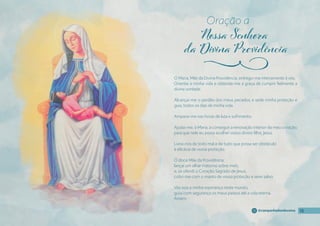 15
15
15
15
@campanhadosdevotos
Ó Maria, Mãe da Divina Providência, entrego-me inteiramente á vós.
Orientai a minha vida e obtende-me a graça de cumprir fıelmente a
divina vontade.
Alcançai-me o perdão dos meus pecados, e sede minha proteção e
guia, todos os dias de minha vida.
Amparai-me nas horas de luta e sofrimento.
Ajudai-me, ó Maria, a conseguir a renovação interior do meu coração,
para que nele eu possa acolher vosso divino fılho, Jesus.
Livrai-nos de todo mal e de tudo que possa ser obstáculo
à efıcácia de vossa proteção.
Ó doce Mãe da Providência,
lançai um olhar materno sobre mim;
e, se ofendi o Coração Sagrado de Jesus,
cobri-me com o manto de vossa proteção e serei salvo.
Vós sois a minha esperança neste mundo,
guiai com segurança os meus passos até a vida eterna.
Amém.
Oração a
j
 