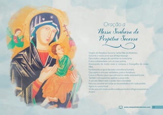 17
Virgem do Perpétuo Socorro, Santa Mãe do Redentor,
Socorrei o vosso povo que almeja ressurgir.
Daí a todos a alegria de caminhar na consciente
E ativa solidariedade com os mais pobres,
Anunciando de modo novo e corajoso o Evangelho do vosso
Filho,
Fundamento e ápice de toda convivência humana
Que aspira a uma paz verdadeira, justa e duradoura.
Como o Menino Jesus que admiramos neste venerável Ícone,
Também nós queremos apertar a vossa mão.
A vós não faltam nem o poder nem a bondade
Para nos socorrer em todas as necessidades e em cada pedido.
Agora é a vossa hora!
Vinde,pois,emnossoauxílioesedeparatodosrefúgioeesperança.
Amém.
Oração a
j
17
www.campanhadosdevotos.com
 