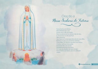 18
18
18
@campanhadevotos
Nossa Senhora de Fátima,
Mais brilhante que o sol,
Ensinai-nos o valor da oração,
Para nos aproximarmos sempre mais de deus,
E crescermos, na vida espiritual.
Mãe santíssima,
Que trazeis em vossas aparições a luz de vosso fılho,
Iluminai-nos para que possamos caminhar
Como fılhos, no caminho que jesus nos indicou.
Conduzi, senhora, nossa igreja,
Ensinando-lhe a ser sempre
Fiel testemunha de vosso amor,
Em meio aos desafıos de nosso tempo.
Nossa Senhora de Fátima, dai-nos a bênção!
Amém.
Oração a
j
 