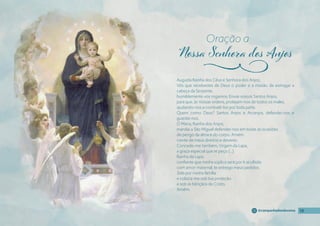 19
19
19
19
@campanhadosdevotos
Augusta Rainha dos Céus e Senhora dos Anjos,
Vós que recebestes de Deus o poder e a missão de esmagar a
cabeça da Serpente,
humildemente vos rogamos: Enviai vossos Santos Anjos,
para que, às Vossas ordens, protejam-nos de todos os males,
ajudando-nos a combatê-los por toda parte.
Quem como Deus? Santos Anjos e Arcanjos, defendei-nos e
guardai-nos.
Ó Maria, Rainha dos Anjos,
mandai a São Miguel defender-nos em todas as ocasiões
de perigo da alma e do corpo. Amém.
ciente de meus direitos e deveres.
Concede-me também, Virgem da Lapa,
a graça especial que te peço (...).
Rainha da Lapa,
confıante que minha súplica será por ti acolhida
com amor maternal, te entrego meus pedidos.
Zela por minha família
e coloca-me sob tua proteção
e sob as bênçãos de Cristo.
Amém.
Oração a
j
 