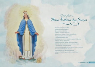 Doce Virgem e Nossa Mãe,
Nossa senhora das graças,
Que de braços abertos
Derrama inúmeras bênçãos
Sobre todos os que, cheios de confıança
Lhe apresentam as necessidades
E sofrimentos desta vida.
Agradecemos, com o coração repleto de alegria,
Todas as vitórias alcançadas,
Pois sabemos que, apesar de nossas culpas,
Sois mãe de misericórdia e de todas as graças.
Concedei-nos, ó virgem maria,
Mais este pedido que vos confıamos, neste momento.
Ó maria concebida sem pecado,
Rogai por nós que recorremos a vós.
Nossa senhora das graças, dai-nos a bênção!
Amém.
Oração a
j
20
20
20
20
0300 2 10 12 10
 