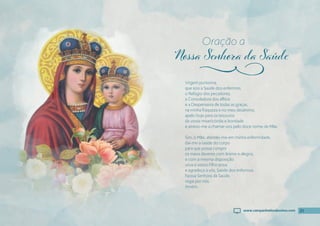 21
Virgem puríssima,
que sois a Saúde dos enfermos,
o Refúgio dos pecadores,
a Consoladora dos aflitos
e a Despenseira de todas as graças,
na minha fraqueza e no meu desânimo,
apelo hoje para os tesouros
da vossa misericórdia e bondade
e atrevo-me a chamar-vos pelo doce nome de Mãe.
Sim, ó Mãe, atendei-me em minha enfermidade,
dai-me a saúde do corpo
para que possa cumprir
os meus deveres com ânimo e alegria,
e com a mesma disposição
sirva o vosso Filho Jesus
e agradeça a vós, Saúde dos enfermos.
Nossa Senhora da Saúde,
rogai por nós.
Amém.
Oração a
j
21
www.campanhadosdevotos.com
 