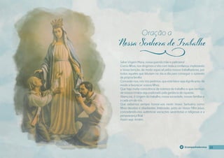 22
22
22
@campanhadevotos
Salve Virgem Maria, nossa querida mãe e padroeira!
Como fılhos, nos dirigimos a Vós com toda a confıança, implorando
a Vossa benção, de modo especial pelos nossos trabalhadores, por
todos aqueles que labutam no dia-a-dia para conseguir o sustento
da própria família.
Concedei-nos, nós Vos pedimos, que este labor seja dignifıcante, de
modo a favorecer vossos fılhos.
Que haja muita consciência da nobreza do trabalho e que nenhum
de nossos irmãos seja explorado pela ganância de riquezas.
Abençoai, ó Virgem do trabalho, nossa sociedade, nossas famílias e
a cada um de nós.
Que saibamos sempre honrar-vos neste Vosso Santuário como
fılhos devotos e obedientes. Intercedei, junto ao Vosso Filho Jesus,
concedendo-nos autênticas vocações sacerdotais e religiosas e a
perseverança fınal.
Assim seja. Amém.
Oração a
j
 