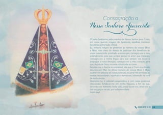 Ó Maria Santíssima, pelos méritos de Nosso Senhor Jesus Cristo,
em vossa querida imagem de Aparecida, espalhais inúmeros
benefícios sobre todo o Brasil.
Eu, embora indigno de pertencer ao número de vossos fılhos
e fılhas, mas cheio do desejo de participar dos benefícios de
vossa misericórdia, prostrado a vossos pés, consagro-vos o meu
entendimento, para que sempre pense no amor que mereceis;
consagro-vos a minha língua para que sempre vos louve e
propague a vossa devoção; consagro-vos o meu coração, para
que, depois de Deus, vos ame sobre todas as coisas.
Recebei-me, o Rainha incomparável, vós que o Cristo crucifıcado
deu-nos por Mãe, no ditoso número de vossos fılhos e fılhas;
acolhei-me debaixo de vossa proteção; socorrei-me em todas as
minhas necessidades, espirituais e temporais, sobretudo na hora
de minha morte.
Abençoai-me, ó celestial cooperadora, e com vossa poderosa
intercessão, fortalecei-me em minha fraqueza, a fım de que,
servindo-vos fıelmente nesta vida, possa louvar-vos, amar-vos e
dar-vos graças no céu, por toda eternidade.
Assim seja!
Consagração a
j
24
24
24
24
0300 2 10 12 10
 