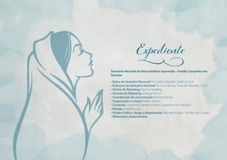 Santuário Nacional de Nossa Senhora Aparecida – Família Campanha dos
Devotos
• Reitor do Santuário Nacional: Pe. Carlos Eduardo Catalfo, C.Ss.R.
• Ecônomo do Santuário Nacional: Pe. Luiz Cláudio Alves de Macedo, C.Ss.R.
• Diretor de Marketing: Marcos Spalding
• Gerente de Marketing: Solange Parron
• Coordenação de comunicação: Romulo Barros
• Organização e criação: Kelem Santos
• Conteúdo: Academia Marial e Família Campanha dos Devotos
• Revisão: Denílson Luís
• Projeto Gráfıco, design e diagramação: Marcelo Kubart - Núcleo de Criação
• Missionários Redentoristas
j
 