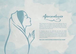 Maria Santíssima nos conduz a Deus Pai e à salvação. Para nós
católicos, Maria é o modelo humano de intercessão, mãe do
Salvador e nossa, que aceitou o chamado de Deus e deu seu fılho
Jesus Cristo para nos salvar. E junto a Cristo, a Virgem Santíssima
nos ampara e intercede por nós.
O Santuário Nacional de Aparecida, por meio da Família
Campanha dos Devotos, oferece a você este livro com orações
marianas,paraquevocêrecorraaproteçãomaternaldeMarianas
provações e nos momentos de difıculdade. Que a cada oração
você possa crescer na fé e na certeza de que Maria intercede por
todos os seus fılhos.
Que o amor materno de Maria transborde em seu coração!
j
 