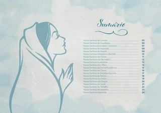 Nossa Senhora de Lourdes .................................................................................
Nossa Senhora de Guadalupe ..........................................................................
Nossa Senhora Imaculada Conceição ........................................................
Nossa Senhora da Assunção .............................................................................
Nossa Senhora de Nazaré ...................................................................................
Nossa Senhora Desatadora dos Nós ...........................................................
Nossa Senhora das Dores ....................................................................................
Nossa Senhora dos Remédios ..........................................................................
Nossa Senhora Auxiliadora .................................................................................
Nossa Senhora dos Aflitos ...................................................................................
Nossa Senhora da Divina Providência ..........................................................
Nossa Senhora do Carmo ...................................................................................
Nossa Senhora do Perpétuo Socorro ...........................................................
Nossa Senhora de Fátima .....................................................................................
Nossa Senhora dos Anjos ....................................................................................
Nossa Senhora das Graças ..................................................................................
Nossa Senhora da Saúde ......................................................................................
Nossa Senhora do Trabalho ................................................................................
Nossa Senhora do Desterro ...............................................................................
Nossa Senhora Aparecida ....................................................................................
05
06
07
08
09
10
11
12
13
14
15
16
17
18
19
20
21
22
23
24
j
 