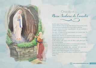 5
Bendita sejais, Virgem Puríssima,
QuepordezoitovezesvosdignastesaparecernagrutadeLourdes,
Toda imersa nas irradiações do vosso próprio esplendor,
Da vossa doçura, da vossa magnifıcência e ali vos revelastes à
humilde e ingênua criança,
Para que, no êxtase de sua contemplação, vos ouvisse dizer: “Eu
sou a Imaculada Conceição”.
Bendita sejais, Senhora, na vossa Imaculada Conceição.
Bendita sejais, pelos extraordinários benefícios que não cessais de
espargir naquele lugar.
E nós, ó Maria, pelo vosso amor de Mãe e pela glória que vos
tributa a santa Igreja,
Nós vos conjuramos que realizeis as esperanças de conversão,
De santifıcação, de perseverança, numa palavra,
As esperanças de salvação que nasceram em nós com a
proclamação do dogma da Imaculada Conceição.
Fostes Virgem Maria, Imaculada na vossa Conceição.
Rogai por nós ao Pai, cujo Filho Jesus, concebido do Espírito Santo,
destes à luz.
Amém.
Oração a
j
5
www.campanhadosdevotos.com
 