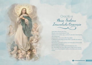 7
7
7
7
@campanhadosdevotos
Santa Maria, Rainha dos céus,
Mãe de nosso Senhor Jesus Cristo,
Senhora do mundo, que a nenhum pecador desamparais
nem desprezais;
Lançai sobre mim vosso olhar Imaculado
E alcançai-me de Vosso amado Filho o perdão de todos os
meus pecados,
Para que eu, que agora venero com devoção a Vossa santa
e Imaculada Conceição,
Mereça alcançar o prêmio da vida plena nos céus.
Por intermédio do vosso Filho, Jesus Cristo, Nosso Senhor,
Que, com o Pai e o Espírito Santo, vive e reina para sempre.
Amém.
Oração a
j
 