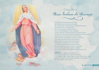 Ó Dulcíssima soberana, rainha dos Anjos,
Bem sabemos que, miseráveis pecadores,
Não éramos dignos de vos possuir neste vale de lágrimas,
Mas sabemos que a vossa grandeza
Não vos faz esquecer a nossa miséria e,
No meio de tanta glória, a vossa compaixão,
Longe de diminuir, aumenta cada vez mais para conosco.
Do alto desse trono em que reinais sobre todos os anjos e santos,
Volvei para nós os vossos olhos misericordiosos;
Vede a quantas tempestades e mil perigos estaremos,
Sem cessar, expostos até o fım de nossa vida.
Pelos merecimentos de vossa bendita morte,
Obtende-nos o aumento da fé, da confıança
E da santa perseverança na amizade de Deus,
Para que possamos, um dia, ir beijar os vossos pés
E unir as nossas vozes às dos espíritos celestes,
Para louvar e cantar as vossas glórias eternamente no céu.
Assim seja!
OREMOS: Deus eterno e todo-poderoso,
Que elevastes à glória do céu em corpo e alma
A imaculada Virgem Maria, Mãe do vosso Filho, dai-nos viver
atentos às coisas do alto, a fım de participarmos da sua glória.
Por Cristo, Senhor nosso. Amém!
Oração a
j
8
8
8
8
0300 2 10 12 10
 