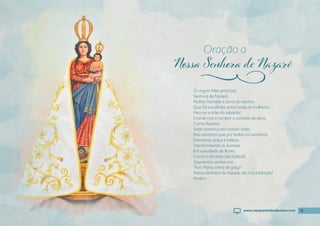 9
Ó virgem Mãe amorosa,
Senhora de Nazaré,
Mulher humilde e serva do senhor,
Que foi escolhida, entre todas as mulheres,
Para ser a mãe do salvador,
Ensinai-nos a cumprir a vontade de deus,
Como fızestes.
Sede presença em nossas vidas,
Pois sabemos que por todos os caminhos,
Derramais graça e beleza,
Transformando as durezas,
Em suavidade de flores.
Como o Arcanjo São Gabriel,
Queremos saudar-vos,
“Ave, Maria, cheia de graça”
Nossa Senhora de Nazaré, dai-nos a bênção!
Amém.
Oração a
j
9
www.campanhadosdevotos.com
 