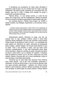 A semelhança que percebemos em todas essas afirmações é
justamente a falta de garra, de uma vontade maior em mudar o que está
estabelecido. São palavras soltas, esperando que a sociedade tome uma
posição, para que aí, então, o Estado tome medidas de acordo e
proporcional às pressões exercidas.
Palavras óbvias... é o que sempre ouvimos, e a cada dia que
passa, não a longo prazo, mas sim imediatamente, milhares de pessoas
morrem em função da presente incapacidade do planeta digerir este caos.
Em entrevista recente à “Revista Caros Amigos”, de 10/2002, o
Maestro brasileiro Júlio Medaglia, respondendo a uma entrevista, disse o
seguinte:
... A indústria cultural é inescrupulosa, o critério inicial é o lucro. Antigamente, as
pessoas que iam fazer rádio e televisão estavam muito preocupadas em oferecer
o melhor, embora quisessem também ganhar. Hoje se gasta 20 por cento para
fazer uma produção e 80 por cento para a divulgação. Ora, com 80 por cento se
entulha qualquer coisa no mercado.
Aparentemente estamos misturando as coisas, mas não, em
qualquer área, ou seja, ecológica, artística, cultural e outras estão
presentes valores imediatistas e de mais valia. Somente a ruptura desses
valores através da educação em todos os níveis - e a universidade não
pode também ser instrumento do capital, instrumento de perpetuação
dessa condição - poderão resgatar o ser humano desse labirinto em que
se meteu. “Para o rato encontrar o queijo”, terá que tentar outros
caminhos. Lamentavelmente, “o rato” está condicionado dentro desse
imenso laboratório, dirigido por cientistas do capital, ofuscados pelo brilho
da posse e poder terreno, que os impedem de visualizar o verdadeiro
brilho da essência do homem, que é o ser ético, voltado para uma moral
solidária, fraterna e amorosa para com os seus semelhantes e todos os
seres animados e inanimados desse planeta.
Concluindo que as aulas sobre ética exerceram tanta influência
sobre várias pessoas - que já têm nível universitário, graduandos e
mestrandos, na área de Serviço Social, e que em tese já deveriam estar
com esses conceitos sedimentados – poderiam com certeza iluminar
também a vida de dezenas, centenas, milhares de pessoas, se houvesse
mais seriedade na determinação de políticas públicas. Políticas efetivas
Serviço Social & Realidade, Franca, 11(2): 93-104, 2002 102
 