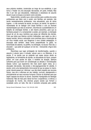 seus próprios modelos, construídos ao longo de sua existência, o que
torna a ‘missão’ de uma educação não-sexista, em parte, limitada. Mas
não é por isto que educadores, intelectuais e estudiosos do assunto
devem cruzar os braços e se darem como vencidos.
Neste âmbito, acredito que a obra contribui para a prática de outros
profissionais que lidam com o social, com famílias, por exemplo, não
sendo necessariamente professores, mas educadores, pois de vários
lugares – e não somente da escola, se educa, se orienta. Ao apontar a
necessidade de se dialogar com essas famílias e com as diversas
representações que nela se encerram, vislumbra-se a possibilidade de um
trabalho de orientação familiar, e até mesmo preventivo, para que os
familiares possam vir a compreender e aceitar, por exemplo, a orientação
sexual de um de seus membros que possa ser diferente dos demais.
Creio que todos que lidamos com/em instituições, quer sejam ou não o
espaço escolar, temos a educação como premissa para a construção de
um novo modelo social, que tangencia o novo modelo pedagógico. A
educação está também, desta forma presentificada no gesto, na
transmissão de saberes, na partilha, na orientação, na escuta. Para isto, o
educador – que pode ser qualquer um de nós – transcende a figura do/a
professor/a.
Reconheço que lugar privilegiado de transformações, quando o
assunto é educar para a inclusão, educar para e na diferença, é na
escola. É na escola que se pretende que esses alunos sendo os
legisladores, os formadores de opinião, os educadores do futuro, possam
prever, em suas pautas de ação, e modelos de atuação, abertura
suficiente para que levem em consideração as atitudes e reivindicações
desses ‘outros’, que esperamos não mais assim sejam vistos, se a
educação não-sexista, não-racista e não-segregacionista for abolida. A
escola, como uma representante micro-social do que se passa no macro-
social, deverá passar por ‘reformas’, que não dizem respeito aos recursos
físicos, mas sim a reformas em seu método, currículo, planejamento e
principalmente em seus recursos humanos. Educar os docentes para que
sejam capazes de educar os alunos. Docentes impregnados da ideologia
tradicional. Não dá mais para ‘deixar de fora’ a experiência, a vivência, a
concepção de mundo, dos diversos grupos sociais que formam a
sociedade como um todo. Ela não é somente composta pelo padrão
Serviço Social & Realidade, Franca, 11(2): 203-224, 2002 222
 