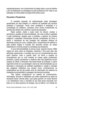 metodologicamente, com conhecimento do objeto sobre o qual se trabalha
a fim de estabelecer as estratégias da ação profissional com vistas a sua
edificação na continuidade do projeto ético-político atual.
Discussão e Perspectivas
O resultado esperado da implementação desta abordagem
apresentada por este trabalho é a melhoria da qualidade dos serviços
prestados à população. Tendo como paradigma à ampliação e a
consolidação da cidadania, colocados como pontos fundamentais da
garantia dos direitos civis, políticos e sociais da população.
Neste sentido, reside a razão maior de discutir, analisar e
aprofundar a questão da instrumentalidade, com vista a atribuir qualidade
à ação profissional, resgatar para a profissão o patamar de primeira
categoria e possibilitar intervenções técnicas competentes de forma a
excluir o sentimento de não conseguir dar respostas eficazes às
demandas sociais em curso, voltadas para o compromisso de reafirmar a
ação política dirigida à inclusão dos excluídos sociais, da classe
trabalhadora e minorias sociais na sociedade que almejamos.
A nova instrumentalidade no serviço social segundo Guerra (1989)
implica em atuar sobre as limitações, mantendo o foco para além das
definições operacionais, é condição sine qua non compreendermos para
quem fazemos, onde e quando fazer, de forma a analisar as
conseqüências que no nível imediato as nossas ações profissionais
produzem, quando percebemos a essência alem das aparências somos
capazes de utilizar a dimensão mais desenvolvida da profissão, a autora
argumenta ainda em sua abordagem acerca de instrumentalidade que as
demandas e requisições da profissão possibilitam a criação e recriação
das categorias intelectivas que possam tornar compreensíveis as
problemáticas que lhe são postas como de intervenção nos sistemas de
mediações que possibilitem a passagem das teorias às praticas.
Tais valores constituem-se um arsenal de conhecimentos,
informações, técnicas e habilidades que estão subjacentes às ações do
Assistente Social. Através deles, suas ações ganham um modus faciendi
e se materializam como o resultado do que está sendo executado com
base em um plano genérico de atuação, que se definiu e se modela em
Serviço Social & Realidade, Franca, 11(2): 19-32, 2002 26
 