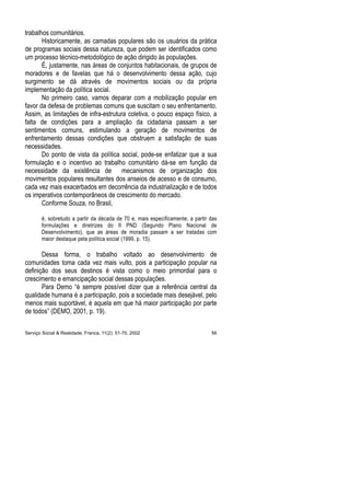 trabalhos comunitários.
Historicamente, as camadas populares são os usuários da prática
de programas sociais dessa natureza, que podem ser identificados como
um processo técnico-metodológico de ação dirigido às populações.
É, justamente, nas áreas de conjuntos habitacionais, de grupos de
moradores e de favelas que há o desenvolvimento dessa ação, cujo
surgimento se dá através de movimentos sociais ou da própria
implementação da política social.
No primeiro caso, vamos deparar com a mobilização popular em
favor da defesa de problemas comuns que suscitam o seu enfrentamento.
Assim, as limitações de infra-estrutura coletiva, o pouco espaço físico, a
falta de condições para a ampliação da cidadania passam a ser
sentimentos comuns, estimulando a geração de movimentos de
enfrentamento dessas condições que obstruem a satisfação de suas
necessidades.
Do ponto de vista da política social, pode-se enfatizar que a sua
formulação e o incentivo ao trabalho comunitário dá-se em função da
necessidade da existência de mecanismos de organização dos
movimentos populares resultantes dos anseios de acesso e de consumo,
cada vez mais exacerbados em decorrência da industrialização e de todos
os imperativos contemporâneos de crescimento do mercado.
Conforme Souza, no Brasil,
é, sobretudo a partir da década de 70 e, mais especificamente, a partir das
formulações e diretrizes do II PND (Segundo Plano Nacional de
Desenvolvimento), que as áreas de moradia passam a ser tratadas com
maior destaque pela política social (1999, p. 15).
Dessa forma, o trabalho voltado ao desenvolvimento de
comunidades toma cada vez mais vulto, pois a participação popular na
definição dos seus destinos é vista como o meio primordial para o
crescimento e emancipação social dessas populações.
Para Demo “é sempre possível dizer que a referência central da
qualidade humana é a participação, pois a sociedade mais desejável, pelo
menos mais suportável, é aquela em que há maior participação por parte
de todos” (DEMO, 2001, p. 19).
Serviço Social & Realidade, Franca, 11(2): 51-70, 2002 56
 