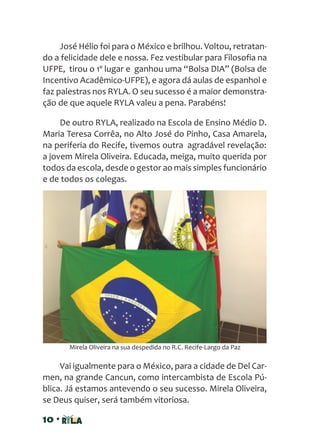 10 •
José Hélio foi para o México e brilhou. Voltou, retratan-
do a felicidade dele e nossa. Fez vestibular para Filosofia na
UFPE, tirou o 1º lugar e ganhou uma “Bolsa DIA” (Bolsa de
Incentivo Acadêmico-UFPE), e agora dá aulas de espanhol e
faz palestras nos RYLA. O seu sucesso é a maior demonstra-
ção de que aquele RYLA valeu a pena. Parabéns!
De outro RYLA, realizado na Escola de Ensino Médio D.
Maria Teresa Corrêa, no Alto José do Pinho, Casa Amarela,
na periferia do Recife, tivemos outra agradável revelação:
a jovem Mirela Oliveira. Educada, meiga, muito querida por
todos da escola, desde o gestor ao mais simples funcionário
e de todos os colegas.
Vai igualmente para o México, para a cidade de Del Car-
men, na grande Cancun, como intercambista de Escola Pú-
blica. Já estamos antevendo o seu sucesso. Mirela Oliveira,
se Deus quiser, será também vitoriosa.
Mirela Oliveira na sua despedida no R.C. Recife-Largo da Paz
 