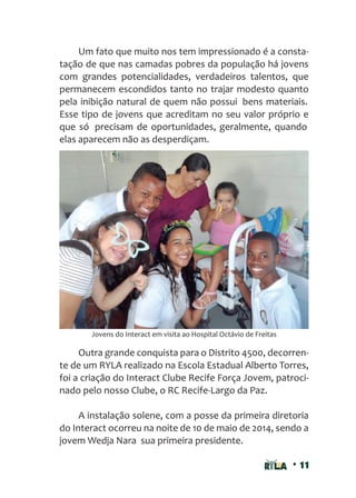 • 11
Um fato que muito nos tem impressionado é a consta-
tação de que nas camadas pobres da população há jovens
com grandes potencialidades, verdadeiros talentos, que
permanecem escondidos tanto no trajar modesto quanto
pela inibição natural de quem não possui bens materiais.
Esse tipo de jovens que acreditam no seu valor próprio e
que só precisam de oportunidades, geralmente, quando
elas aparecem não as desperdiçam.
Outra grande conquista para o Distrito 4500, decorren-
te de um RYLA realizado na Escola Estadual Alberto Torres,
foi a criação do Interact Clube Recife Força Jovem, patroci-
nado pelo nosso Clube, o RC Recife-Largo da Paz.
A instalação solene, com a posse da primeira diretoria
do Interact ocorreu na noite de 10 de maio de 2014, sendo a
jovem Wedja Nara sua primeira presidente.
Jovens do Interact em visita ao Hospital Octávio de Freitas
 