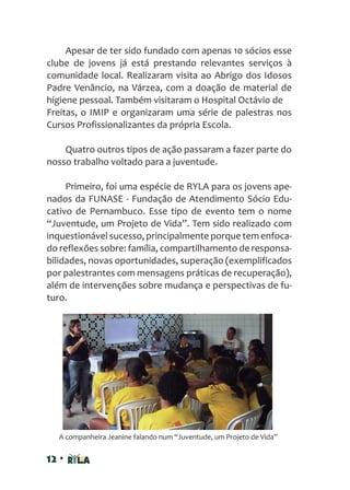 12 •
Apesar de ter sido fundado com apenas 10 sócios esse
clube de jovens já está prestando relevantes serviços à
comunidade local. Realizaram visita ao Abrigo dos Idosos
Padre Venâncio, na Várzea, com a doação de material de
higiene pessoal. Também visitaram o Hospital Octávio de
Freitas, o IMIP e organizaram uma série de palestras nos
Cursos Profissionalizantes da própria Escola.
Quatro outros tipos de ação passaram a fazer parte do
nosso trabalho voltado para a juventude.
Primeiro, foi uma espécie de RYLA para os jovens ape-
nados da FUNASE - Fundação de Atendimento Sócio Edu-
cativo de Pernambuco. Esse tipo de evento tem o nome
“Juventude, um Projeto de Vida”. Tem sido realizado com
inquestionável sucesso, principalmente porque tem enfoca-
do reflexões sobre: família, compartilhamento de responsa-
bilidades, novas oportunidades, superação (exemplificados
por palestrantes com mensagens práticas de recuperação),
além de intervenções sobre mudança e perspectivas de fu-
turo.
A companheira Jeanine falando num “Juventude, um Projeto de Vida”
 