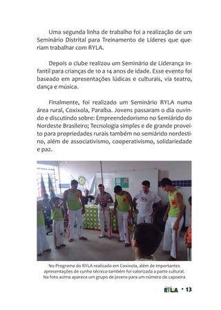 • 13
Uma segunda linha de trabalho foi a realização de um
Seminário Distrital para Treinamento de Líderes que que-
riam trabalhar com RYLA.
Depois o clube realizou um Seminário de Liderança In-
fantil para crianças de 10 a 14 anos de idade. Esse evento foi
baseado em apresentações lúdicas e culturais, via teatro,
dança e música.
Finalmente, foi realizado um Seminário RYLA numa
área rural, Coxixola, Paraíba. Jovens passaram o dia ouvin-
do e discutindo sobre: Empreendedorismo no Semiárido do
Nordeste Brasileiro; Tecnologia simples e de grande provei-
to para propriedades rurais também no semiárido nordesti-
no, além de associativismo, cooperativismo, solidariedade
e paz.
No Programa do RYLA realizado em Coxixola, além de importantes
apresentações de cunho técnico também foi valorizada a parte cultural.
Na foto acima aparece um grupo de jovens para um número de capoeira
 