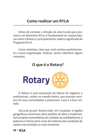 14 •
Como realizar um RYLA
Antes de contatar a direção de uma Escola para pro-
mover um Seminário RYLA, é fundamental ter noções bási-
cas sobre o Rotary e, principalmente, sobre o significado do
Programa RYLA.
Como rotariano, claro que você conhece perfeitamen-
te a nossa organização. Todavia, vamos relembrar alguns
conceitos.
O que é o Rotary?
O Rotary é uma associação de líderes de negócios e
profissionais, unidos no mundo inteiro, que prestam servi-
ços em suas comunidades e promovem a paz e a boa von-
tade.
Cerca de 35.000 Rotary Clubs em 219 países e regiões
geográficas incentivam altos padrões de ética e implemen-
tam projetos humanitários de combate ao analfabetismo, à
pobreza e à fome, bem como de melhoria das condições de
saúde e de proteção ao meio ambiente.
 