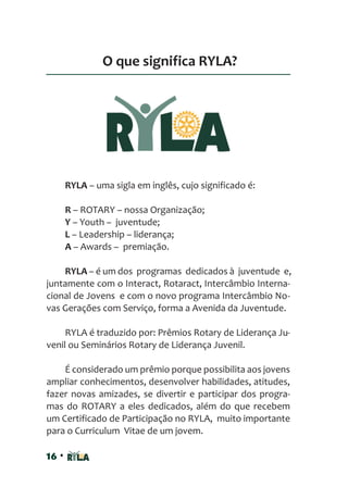 16 •
O que significa RYLA?
RYLA – uma sigla em inglês, cujo significado é:
R – ROTARY – nossa Organização;
Y – Youth – juventude;
L – Leadership – liderança;
A – Awards – premiação.
RYLA – é um dos programas dedicados à juventude e,
juntamente com o Interact, Rotaract, Intercâmbio Interna-
cional de Jovens e com o novo programa Intercâmbio No-
vas Gerações com Serviço, forma a Avenida da Juventude.
RYLA é traduzido por: Prêmios Rotary de Liderança Ju-
venil ou Seminários Rotary de Liderança Juvenil.
É considerado um prêmio porque possibilita aos jovens
ampliar conhecimentos, desenvolver habilidades, atitudes,
fazer novas amizades, se divertir e participar dos progra-
mas do ROTARY a eles dedicados, além do que recebem
um Certificado de Participação no RYLA, muito importante
para o Curriculum Vitae de um jovem.
 