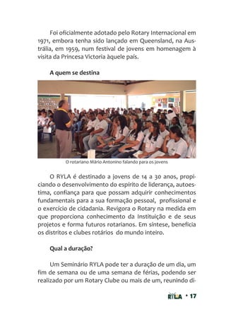 • 17
Foi oficialmente adotado pelo Rotary Internacional em
1971, embora tenha sido lançado em Queensland, na Aus-
trália, em 1959, num festival de jovens em homenagem à
visita da Princesa Victoria àquele país.
A quem se destina
O RYLA é destinado a jovens de 14 a 30 anos, propi-
ciando o desenvolvimento do espírito de liderança, autoes-
tima, confiança para que possam adquirir conhecimentos
fundamentais para a sua formação pessoal, profissional e
o exercício de cidadania. Revigora o Rotary na medida em
que proporciona conhecimento da Instituição e de seus
projetos e forma futuros rotarianos. Em síntese, beneficia
os distritos e clubes rotários do mundo inteiro.
Qual a duração?
Um Seminário RYLA pode ter a duração de um dia, um
fim de semana ou de uma semana de férias, podendo ser
realizado por um Rotary Clube ou mais de um, reunindo di-
O rotariano Mário Antonino falando para os jovens
 