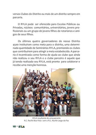 18 •
versos Clubes do Distrito ou mais de um distrito sempre em
parceria.
O RYLA pode ser oferecido para Escolas Públicas ou
Privadas, núcleos comunitários, universitários, jovens pro-
fissionais ou um grupo de jovens filhos de rotarianos e ami-
gos de seus filhos.
Os últimos quatro governadores do nosso Distrito
4500 instituíram como meta para o distrito, uma determi-
nada quantidade de Seminários RYLA, premiando os clubes
que contribuírem para atingir a meta estabelecida. A parce-
ria é incentivada como forma de ajuda ao clube que ainda
não realizou o seu RYLA e o clube parceiro é aquele que
já tendo realizado seu RYLA, está pronto para colaborar e
recebe uma menção honrosa.
RYLA resultante de uma parceria
R.C. Recife Boa Vista com o R.C. Recife-Largo da Paz
 