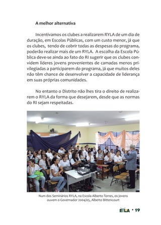 • 19
A melhor alternativa
Incentivamos os clubes a realizarem RYLA de um dia de
duração, em Escolas Públicas, com um custo menor, já que
os clubes, tendo de cobrir todas as despesas do programa,
poderão realizar mais de um RYLA. A escolha da Escola Pú-
blica deve-se ainda ao fato do RI sugerir que os clubes con-
videm líderes jovens provenientes de camadas menos pri-
vilegiadas a participarem do programa, já que muitos deles
não têm chance de desenvolver a capacidade de liderança
em suas próprias comunidades.
No entanto o Distrito não lhes tira o direito de realiza-
rem o RYLA da forma que desejarem, desde que as normas
do RI sejam respeitadas.
Num dos Seminários RYLA, na Escola Alberto Torres, os jovens
ouvem o Governador 2004/05, Alberto Bittencourt
 