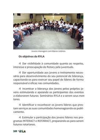 20 •
Jovens interagem com líderes rotários
Os objetivos do RYLA
4 Dar visibilidade à comunidade quanto ao respeito,
interesse e preocupação do Rotary pela juventude.
4 Dar oportunidade aos jovens o treinamento neces-
sário para desenvolvimento do seu potencial de liderança,
capacitando-os para exercer seu papel de líderes de forma
responsável e eficaz nas comunidades.
4 Incentivar a liderança dos jovens pelos próprios jo-
vens estimulando e apoiando os participantes dos eventos
a elaborarem futuros Seminários RYLA e a serem seus men-
tores.
4 Identificar e reconhecer os jovens líderes que pres-
tam serviços as suas comunidades homenageando-os publi-
camente.
4 Estimular a participação dos jovens líderes nos pro-
gramas INTERACT e ROTARACT, preparando-os para serem
futuros rotarianos.
 