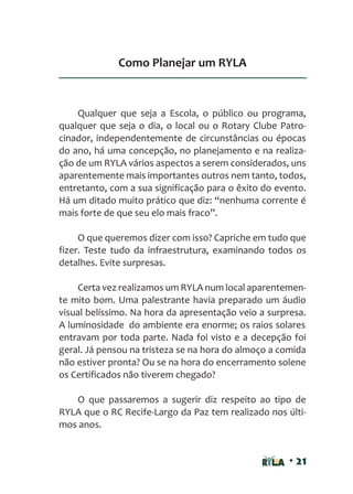 • 21
Como Planejar um RYLA
Qualquer que seja a Escola, o público ou programa,
qualquer que seja o dia, o local ou o Rotary Clube Patro-
cinador, independentemente de circunstâncias ou épocas
do ano, há uma concepção, no planejamento e na realiza-
ção de um RYLA vários aspectos a serem considerados, uns
aparentemente mais importantes outros nem tanto, todos,
entretanto, com a sua significação para o êxito do evento.
Há um ditado muito prático que diz: “nenhuma corrente é
mais forte de que seu elo mais fraco”.
O que queremos dizer com isso? Capriche em tudo que
fizer. Teste tudo da infraestrutura, examinando todos os
detalhes. Evite surpresas.
Certa vez realizamos um RYLA num local aparentemen-
te mito bom. Uma palestrante havia preparado um áudio
visual belíssimo. Na hora da apresentação veio a surpresa.
A luminosidade do ambiente era enorme; os raios solares
entravam por toda parte. Nada foi visto e a decepção foi
geral. Já pensou na tristeza se na hora do almoço a comida
não estiver pronta? Ou se na hora do encerramento solene
os Certificados não tiverem chegado?
O que passaremos a sugerir diz respeito ao tipo de
RYLA que o RC Recife-Largo da Paz tem realizado nos últi-
mos anos.
 