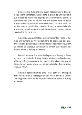 • 23
Deixe com a Gestora (ou quem representar a Escola)
ideias bem compreensíveis sobre o êxito de um trabalho
que depende muito do espírito de acolhimento, como: a
oportunidade para os alunos de um evento que vai levar
informações importantes sobre o mundo no qual estão vi-
vendo, sobre profissões, valores éticos, sustentabilidade
ambiental, relacionamento solidário e tantos outros assun-
tos da vida de cada um.
A decisão da quantidade de participantes (aconselha-
mos um número de 50) dependerá da aceitação dos pró-
prios jovens e da adequação das instalações da Escola, além
da análise de custos, o que exigirá a divisão das responsabi-
lidades entre o Rotary e a Escola.
Posteriormente à aceitação da parceria Rotary e Esco-
la, uma comissão do Rotary deverá visitar as salas de aula,
a fim de reforçar o convite aos jovens. Com isso, sempre se
desperta um maior interesse na participação dos estudan-
tes nos RYLA.
Adiante apresentamos uma lista com os principais
itens necessários à realização de um RYLA. Leve-a à Gesto-
ra e negocie a divisão de responsabilidades entre o Rotary
e a Escola.
 